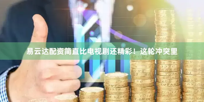 易云达配资简直比电视剧还精彩！这轮冲突里