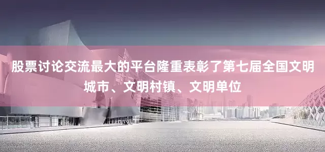 股票讨论交流最大的平台隆重表彰了第七届全国文明城市、文明村镇、文明单位