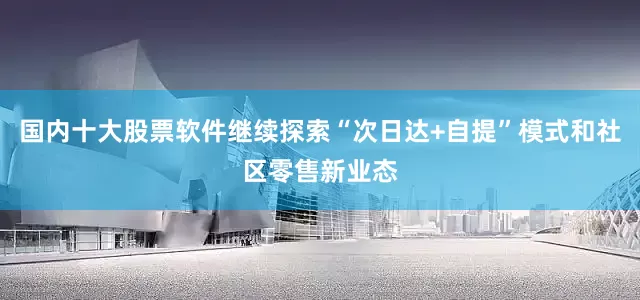 国内十大股票软件继续探索“次日达+自提”模式和社区零售新业态