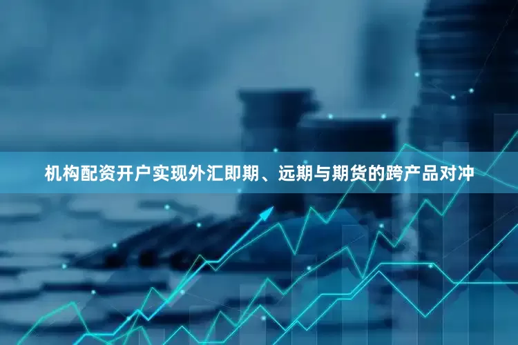 机构配资开户实现外汇即期、远期与期货的跨产品对冲