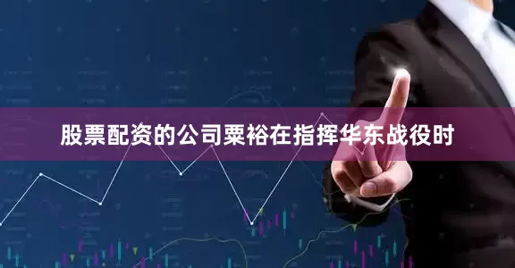 股票配资的公司粟裕在指挥华东战役时