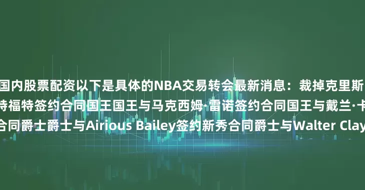 国内股票配资以下是具体的NBA交易转会最新消息：裁掉克里斯·利文斯顿76人76人与特伦登·沃特福特签约合同国王国王与马克西姆·雷诺签约合同国王与戴兰·卡德维尔签约双向合同爵士爵士与Airious Bailey签约新秀合同爵士与Walter Clayton Jr签约新秀合同独行侠独行侠与库珀·弗拉格签约新秀合同太阳太阳与科林·吉莱斯皮续签合同热火热火与弗拉迪斯拉夫·戈尔丁签约双向合同