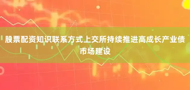 股票配资知识联系方式上交所持续推进高成长产业债市场建设