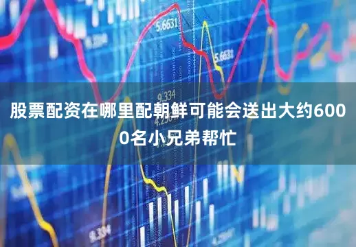 股票配资在哪里配朝鲜可能会送出大约6000名小兄弟帮忙