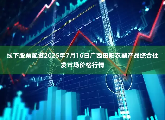 线下股票配资2025年7月16日广西田阳农副产品综合批发市场价格行情