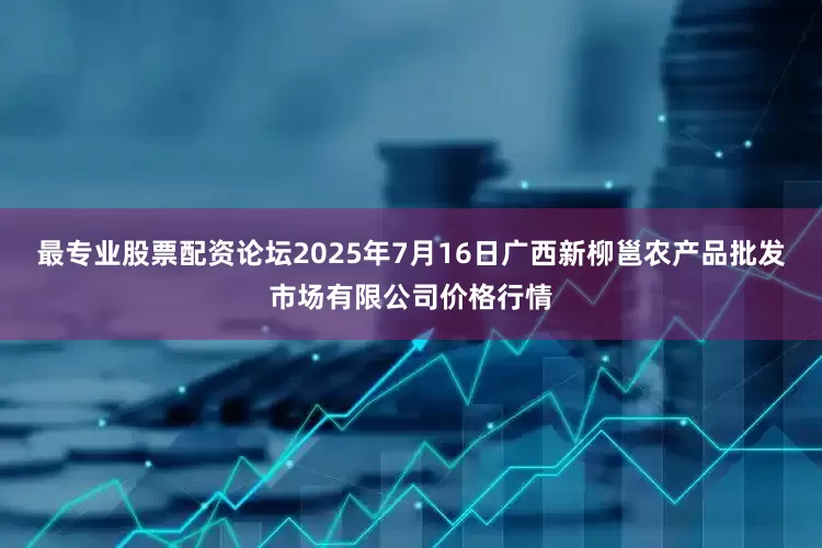 最专业股票配资论坛2025年7月16日广西新柳邕农产品批发市场有限公司价格行情