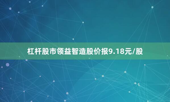 杠杆股市领益智造股价报9.18元/股