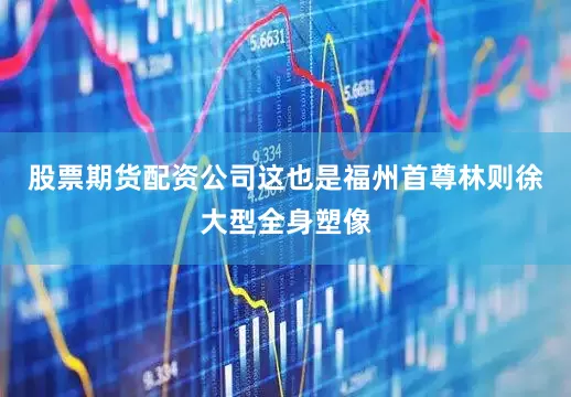 股票期货配资公司这也是福州首尊林则徐大型全身塑像